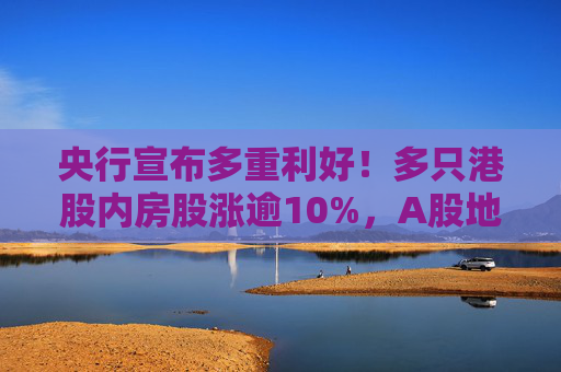 央行宣布多重利好！多只港股内房股涨逾10%，A股地产股翻红