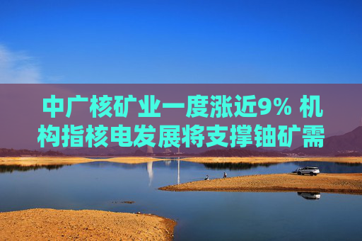 中广核矿业一度涨近9% 机构指核电发展将支撑铀矿需求