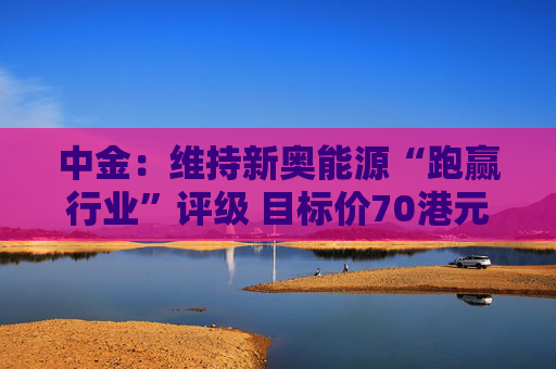 中金：维持新奥能源“跑赢行业”评级 目标价70港元  第1张