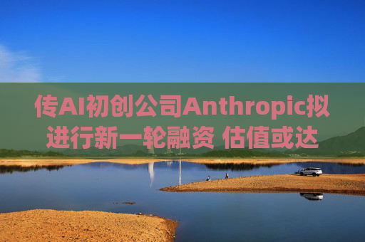 传AI初创公司Anthropic拟进行新一轮融资 估值或达400亿美元