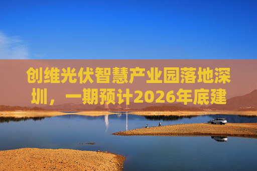 创维光伏智慧产业园落地深圳，一期预计2026年底建成