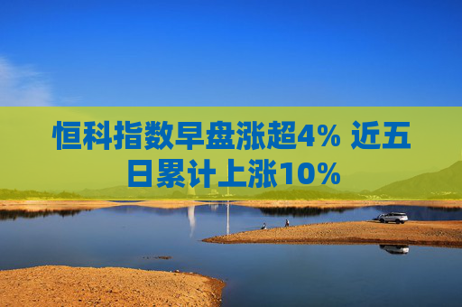 恒科指数早盘涨超4% 近五日累计上涨10%