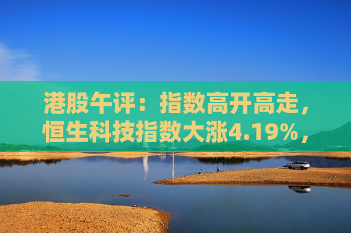 港股午评：指数高开高走，恒生科技指数大涨4.19%，券商、地产等板块走强  第1张