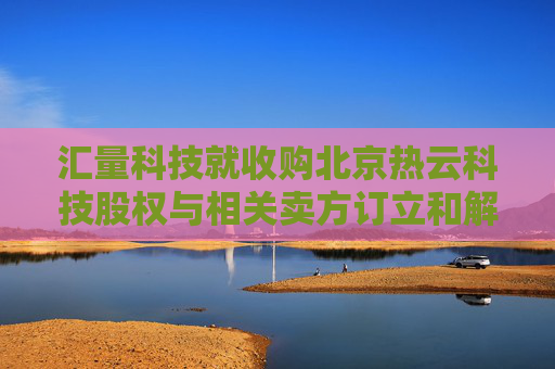 汇量科技就收购北京热云科技股权与相关卖方订立和解协议  第1张