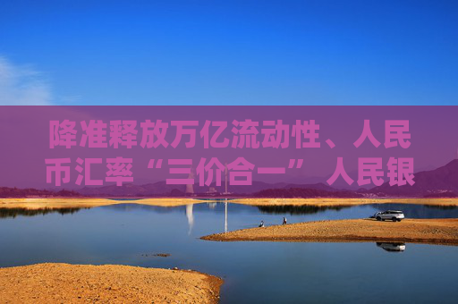 降准释放万亿流动性、人民币汇率“三价合一” 人民银行系列“组合拳”出手改善市场预期  第1张