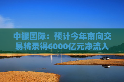 中银国际：预计今年南向交易将录得6000亿元净流入 关注腾讯、美团、快手及小米