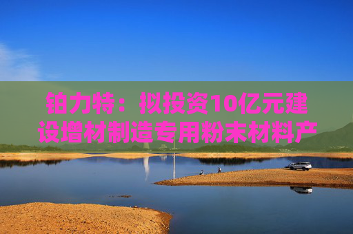 铂力特：拟投资10亿元建设增材制造专用粉末材料产线  第1张