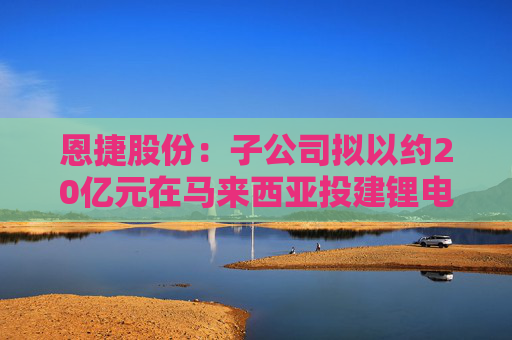 恩捷股份：子公司拟以约20亿元在马来西亚投建锂电池隔离膜项目  第1张