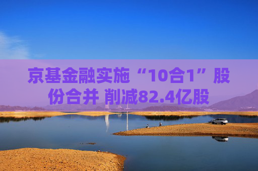 京基金融实施“10合1”股份合并 削减82.4亿股  第1张