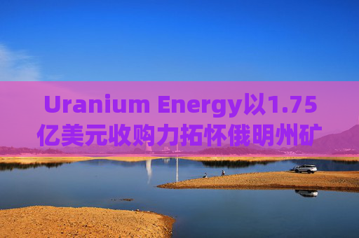 Uranium Energy以1.75亿美元收购力拓怀俄明州矿业资产 盘前涨超2%  第1张