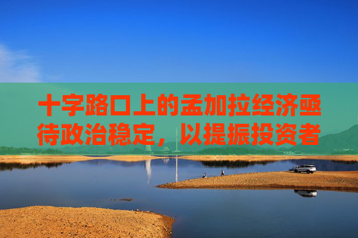 十字路口上的孟加拉经济亟待政治稳定，以提振投资者的信心