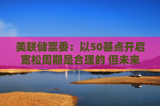 美联储票委：以50基点开启宽松周期是合理的 但未来降息步伐并不确定