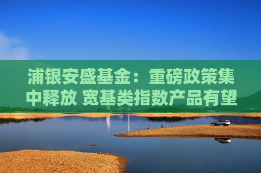 浦银安盛基金：重磅政策集中释放 宽基类指数产品有望引领长期投资