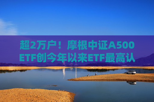 超2万户！摩根中证A500ETF创今年以来ETF最高认购户数