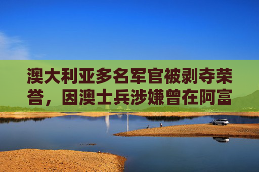 澳大利亚多名军官被剥夺荣誉，因澳士兵涉嫌曾在阿富汗犯下战争罪  第1张