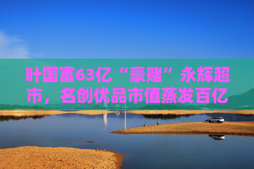 叶国富63亿“豪赌”永辉超市，名创优品市值蒸发百亿成牺牲品