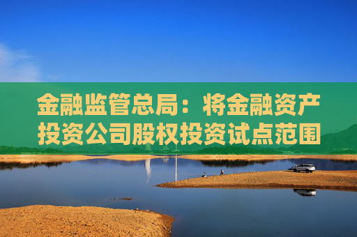 金融监管总局：将金融资产投资公司股权投资试点范围扩大至18个城市