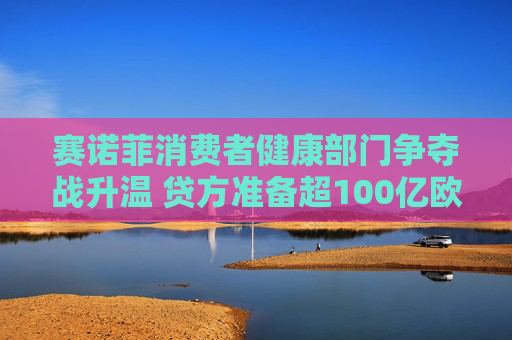 赛诺菲消费者健康部门争夺战升温 贷方准备超100亿欧元资金支持竞购  第1张