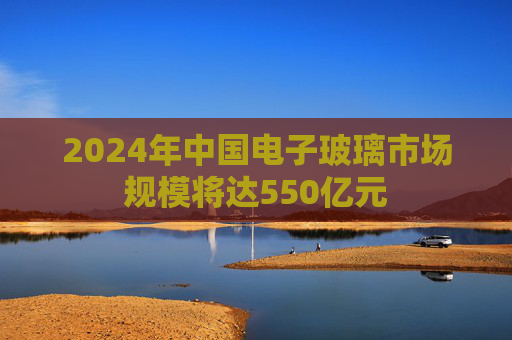 2024年中国电子玻璃市场规模将达550亿元