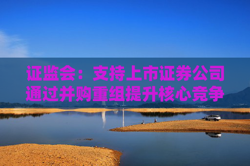 证监会：支持上市证券公司通过并购重组提升核心竞争力，加快建设一流投资银行  第1张