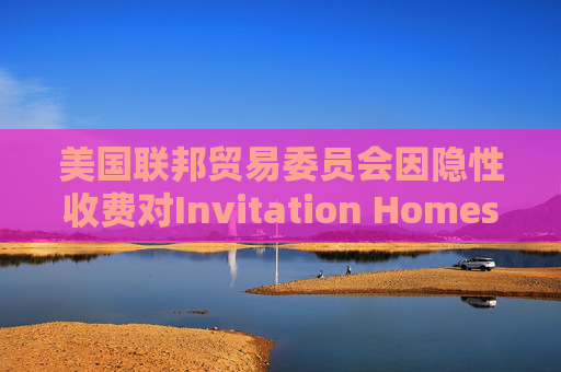 美国联邦贸易委员会因隐性收费对Invitation Homes处以4800万美元的罚款  第1张