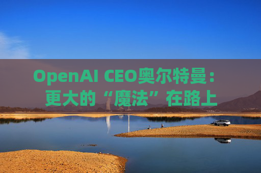 OpenAI CEO奥尔特曼： 更大的“魔法”在路上  第1张