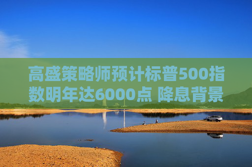 高盛策略师预计标普500指数明年达6000点 降息背景下看好中盘股