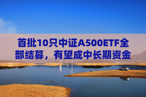 首批10只中证A500ETF全部结募，有望成中长期资金入市良好载体