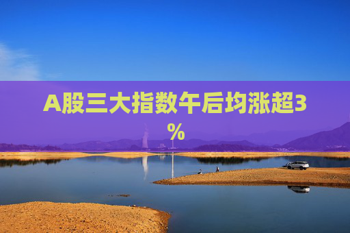 A股三大指数午后均涨超3%