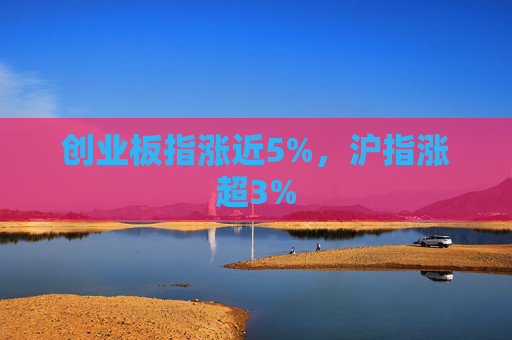 创业板指涨近5%，沪指涨超3%