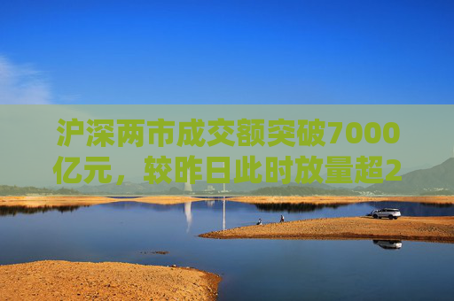 沪深两市成交额突破7000亿元，较昨日此时放量超2800亿元