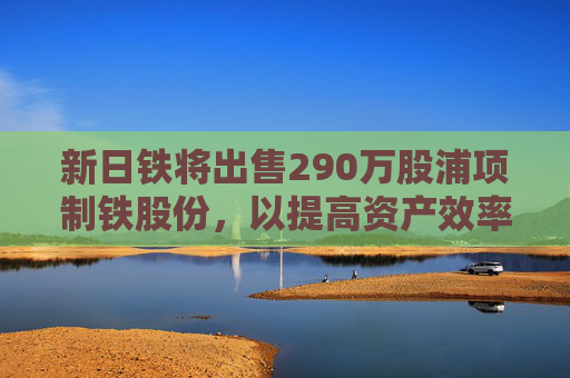 新日铁将出售290万股浦项制铁股份，以提高资产效率  第1张