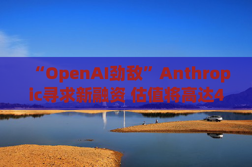 “OpenAI劲敌”Anthropic寻求新融资 估值将高达400亿美元