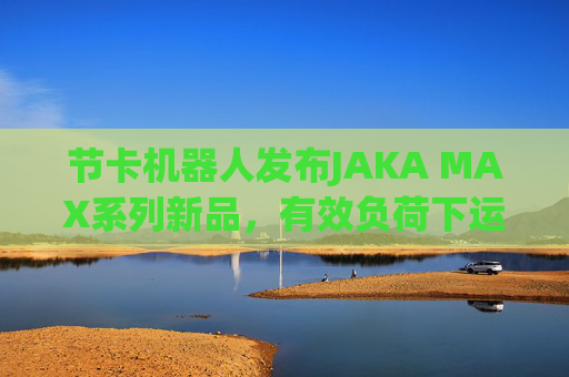 节卡机器人发布JAKA MAX系列新品，有效负荷下运行能耗减少40%  第1张