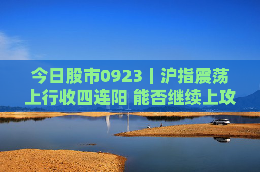 今日股市0923丨沪指震荡上行收四连阳 能否继续上攻？  第1张