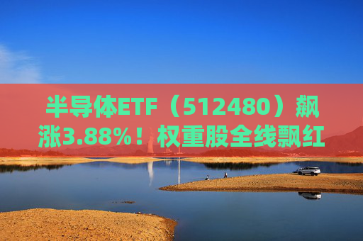 半导体ETF（512480）飙涨3.88%！权重股全线飘红，重磅利好提振或值布局良机