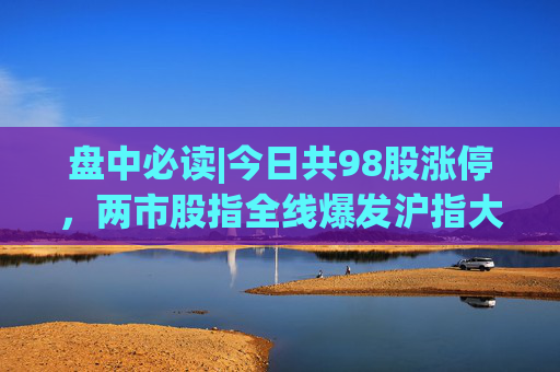 盘中必读|今日共98股涨停，两市股指全线爆发沪指大涨4%，大金融板块掀涨停潮