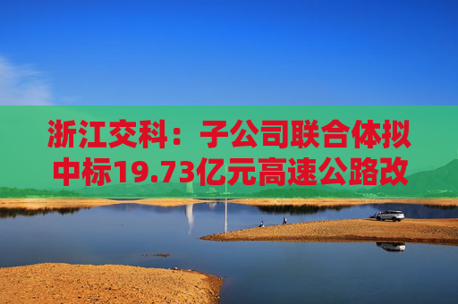 浙江交科：子公司联合体拟中标19.73亿元高速公路改扩建工程项目  第1张