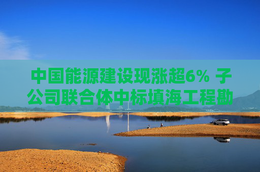 中国能源建设现涨超6% 子公司联合体中标填海工程勘察设计施工总承包项目