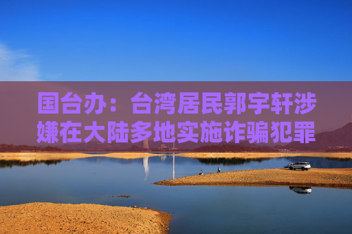 国台办：台湾居民郭宇轩涉嫌在大陆多地实施诈骗犯罪，被依法调查