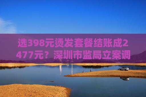 选398元烫发套餐结账成2477元？深圳市监局立案调查  第1张