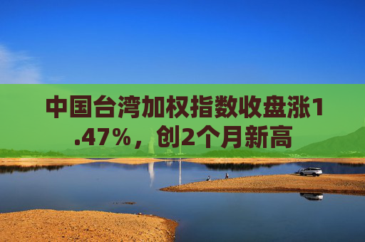 中国台湾加权指数收盘涨1.47%，创2个月新高