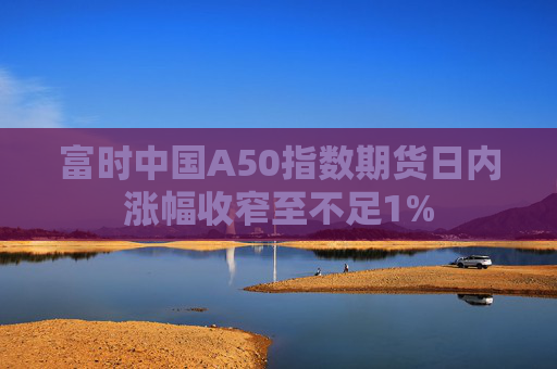 富时中国A50指数期货日内涨幅收窄至不足1%