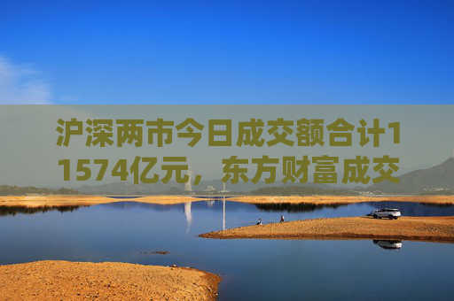 沪深两市今日成交额合计11574亿元，东方财富成交额居首