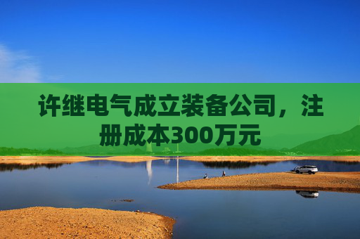 许继电气成立装备公司，注册成本300万元