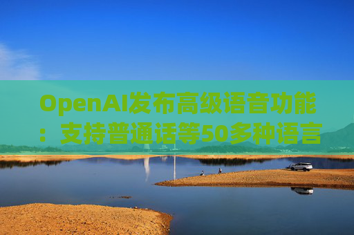 OpenAI发布高级语音功能：支持普通话等50多种语言