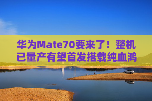 华为Mate70要来了！整机已量产有望首发搭载纯血鸿蒙