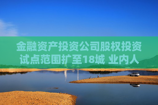 金融资产投资公司股权投资试点范围扩至18城 业内人士：扩容可能是渐进式的，而非一步到位  第1张