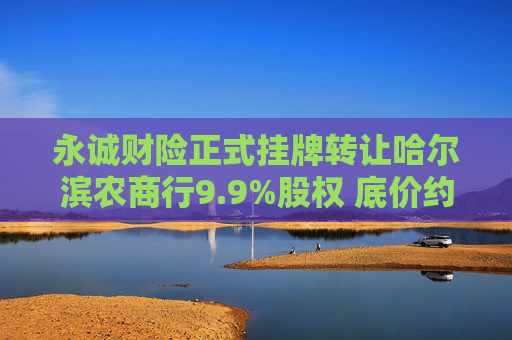 永诚财险正式挂牌转让哈尔滨农商行9.9%股权 底价约3.46亿元