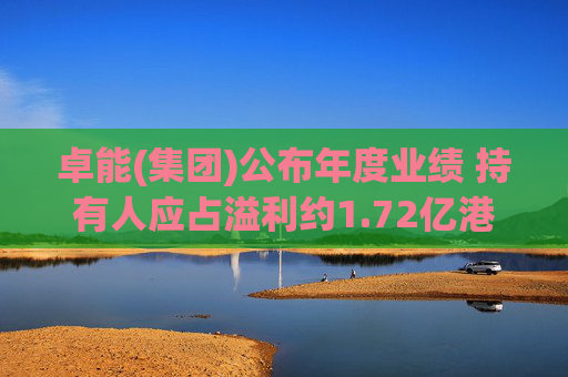 卓能(集团)公布年度业绩 持有人应占溢利约1.72亿港元同比增长约7.1倍